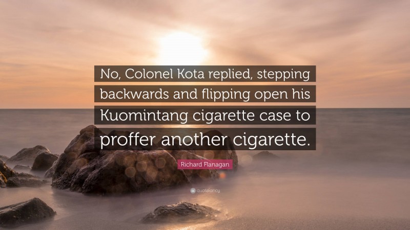 Richard Flanagan Quote: “No, Colonel Kota replied, stepping backwards and flipping open his Kuomintang cigarette case to proffer another cigarette.”