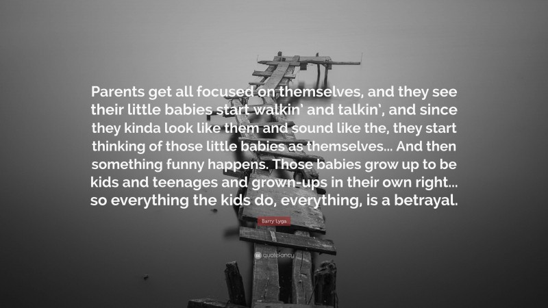 Barry Lyga Quote: “Parents get all focused on themselves, and they see their little babies start walkin’ and talkin’, and since they kinda look like them and sound like the, they start thinking of those little babies as themselves... And then something funny happens. Those babies grow up to be kids and teenages and grown-ups in their own right... so everything the kids do, everything, is a betrayal.”