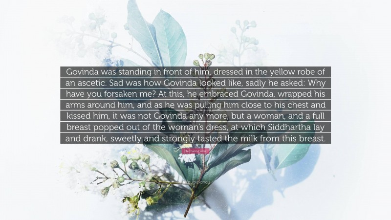 Hermann Hesse Quote: “Govinda was standing in front of him, dressed in the yellow robe of an ascetic. Sad was how Govinda looked like, sadly he asked: Why have you forsaken me? At this, he embraced Govinda, wrapped his arms around him, and as he was pulling him close to his chest and kissed him, it was not Govinda any more, but a woman, and a full breast popped out of the woman’s dress, at which Siddhartha lay and drank, sweetly and strongly tasted the milk from this breast.”