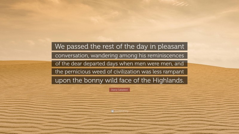 Diana Gabaldon Quote: “We passed the rest of the day in pleasant conversation, wandering among his reminiscences of the dear departed days when men were men, and the pernicious weed of civilization was less rampant upon the bonny wild face of the Highlands.”