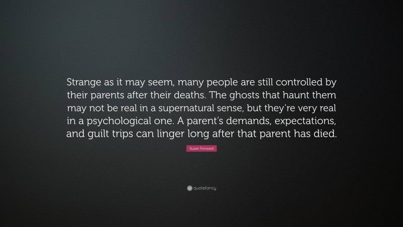 Susan Forward Quote: “Strange as it may seem, many people are still controlled by their parents after their deaths. The ghosts that haunt them may not be real in a supernatural sense, but they’re very real in a psychological one. A parent’s demands, expectations, and guilt trips can linger long after that parent has died.”