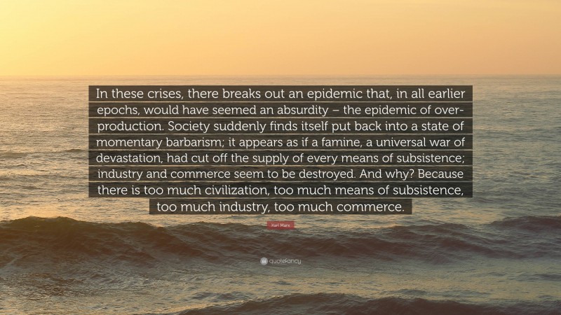 Karl Marx Quote: “In these crises, there breaks out an epidemic that, in all earlier epochs, would have seemed an absurdity – the epidemic of over-production. Society suddenly finds itself put back into a state of momentary barbarism; it appears as if a famine, a universal war of devastation, had cut off the supply of every means of subsistence; industry and commerce seem to be destroyed. And why? Because there is too much civilization, too much means of subsistence, too much industry, too much commerce.”