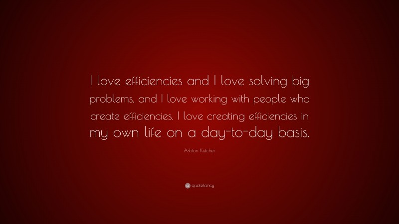 Ashton Kutcher Quote: “I love efficiencies and I love solving big problems, and I love working with people who create efficiencies. I love creating efficiencies in my own life on a day-to-day basis.”