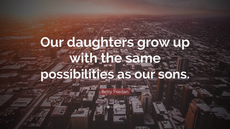 Betty Friedan Quote: “Our daughters grow up with the same possibilities as our sons.”