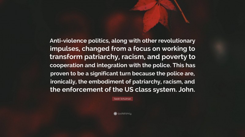 Sarah Schulman Quote: “Anti-violence politics, along with other revolutionary impulses, changed from a focus on working to transform patriarchy, racism, and poverty to cooperation and integration with the police. This has proven to be a significant turn because the police are, ironically, the embodiment of patriarchy, racism, and the enforcement of the US class system. John.”