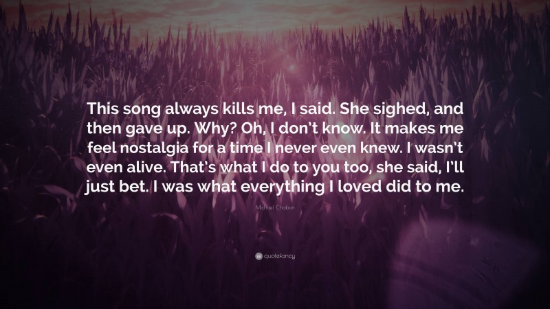 Michael Chabon Quote: “This song always kills me, I said. She sighed, and then gave up. Why? Oh, I don’t know. It makes me feel nostalgia for a time I never even knew. I wasn’t even alive. That’s what I do to you too, she said, I’ll just bet. I was what everything I loved did to me.”