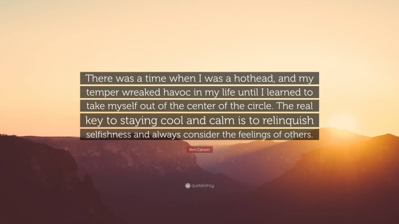 Ben Carson Quote: “There was a time when I was a hothead, and my temper wreaked havoc in my life until I learned to take myself out of the center of the circle. The real key to staying cool and calm is to relinquish selfishness and always consider the feelings of others.”