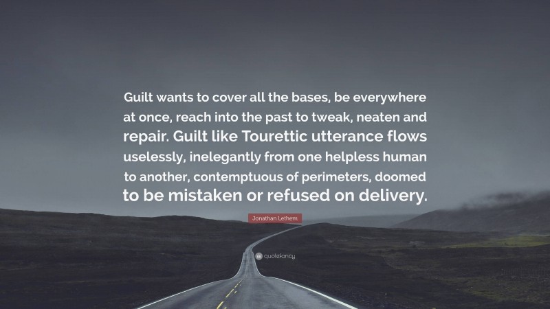 Jonathan Lethem Quote: “Guilt wants to cover all the bases, be everywhere at once, reach into the past to tweak, neaten and repair. Guilt like Tourettic utterance flows uselessly, inelegantly from one helpless human to another, contemptuous of perimeters, doomed to be mistaken or refused on delivery.”