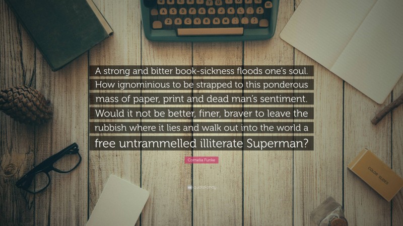 Cornelia Funke Quote: “A strong and bitter book-sickness floods one’s soul. How ignominious to be strapped to this ponderous mass of paper, print and dead man’s sentiment. Would it not be better, finer, braver to leave the rubbish where it lies and walk out into the world a free untrammelled illiterate Superman?”