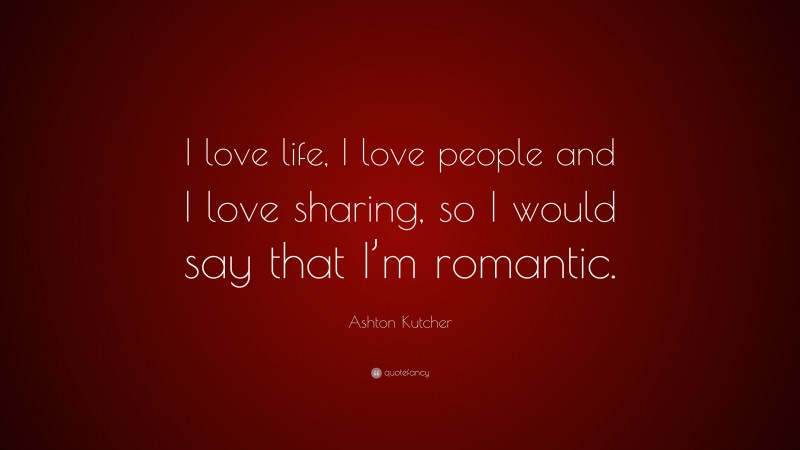 Ashton Kutcher Quote: “I love life, I love people and I love sharing, so I would say that I’m romantic.”