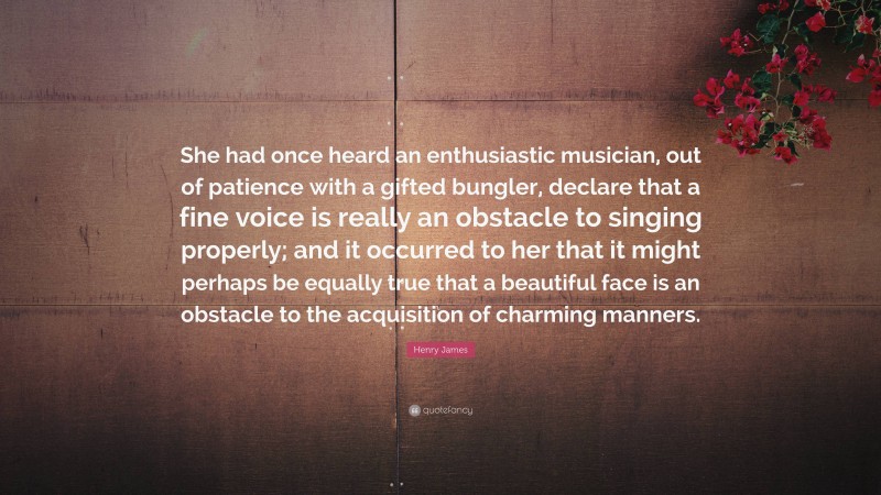 Henry James Quote: “She had once heard an enthusiastic musician, out of patience with a gifted bungler, declare that a fine voice is really an obstacle to singing properly; and it occurred to her that it might perhaps be equally true that a beautiful face is an obstacle to the acquisition of charming manners.”