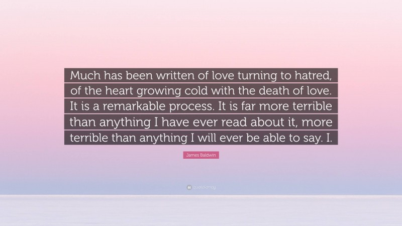 James Baldwin Quote: “Much has been written of love turning to hatred, of the heart growing cold with the death of love. It is a remarkable process. It is far more terrible than anything I have ever read about it, more terrible than anything I will ever be able to say. I.”
