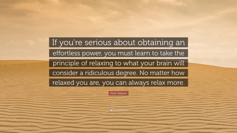 Peter Ralston Quote: “If you’re serious about obtaining an effortless power, you must learn to take the principle of relaxing to what your brain will consider a ridiculous degree. No matter how relaxed you are, you can always relax more.”