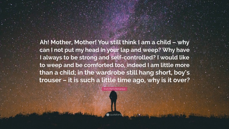 Erich Maria Remarque Quote: “Ah! Mother, Mother! You still think I am a child – why can I not put my head in your lap and weep? Why have I always to be strong and self-controlled? I would like to weep and be comforted too, indeed I am little more than a child; in the wardrobe still hang short, boy’s trouser – it is such a little time ago, why is it over?”