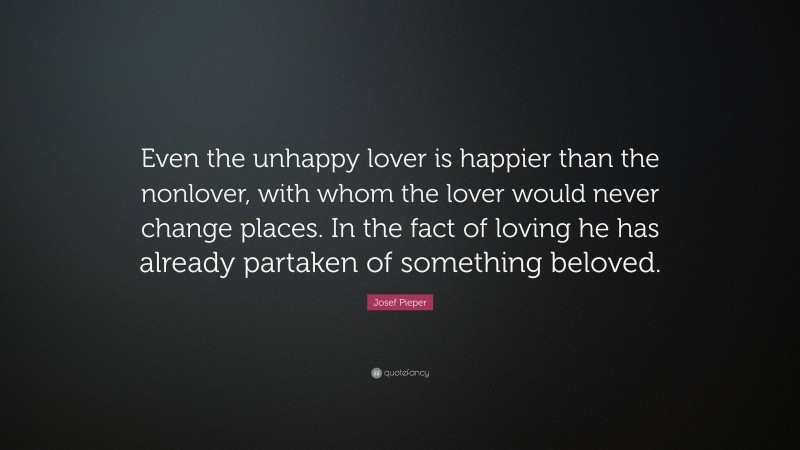 Josef Pieper Quote: “Even the unhappy lover is happier than the nonlover, with whom the lover would never change places. In the fact of loving he has already partaken of something beloved.”