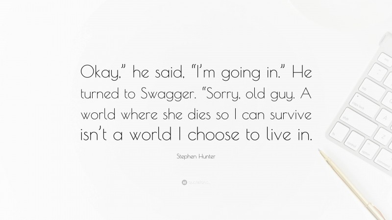 Stephen Hunter Quote: “Okay,” he said, “I’m going in.” He turned to Swagger. “Sorry, old guy. A world where she dies so I can survive isn’t a world I choose to live in.”