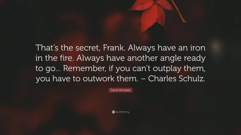 David Michaelis Quote: “That’s the secret, Frank. Always have an iron in the fire. Always have another angle ready to go... Remember, if you can’t outplay them, you have to outwork them. – Charles Schulz.”