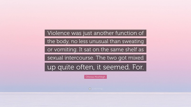 Ottessa Moshfegh Quote: “Violence was just another function of the body, no less unusual than sweating or vomiting. It sat on the same shelf as sexual intercourse. The two got mixed up quite often, it seemed. For.”