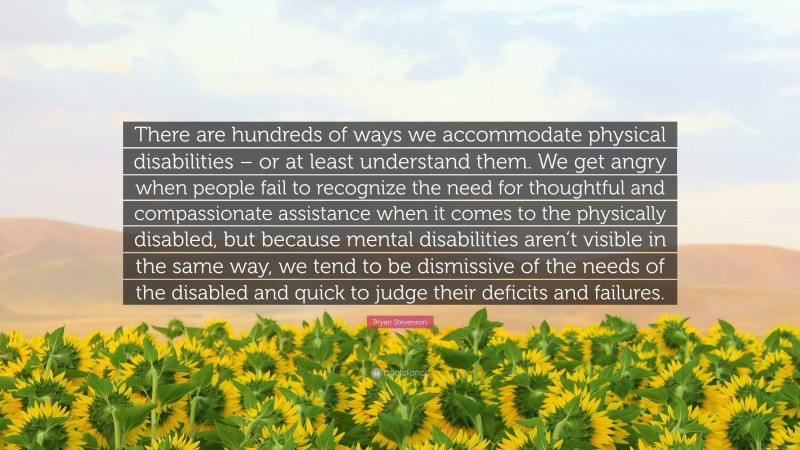 Bryan Stevenson Quote: “There are hundreds of ways we accommodate physical disabilities – or at least understand them. We get angry when people fail to recognize the need for thoughtful and compassionate assistance when it comes to the physically disabled, but because mental disabilities aren’t visible in the same way, we tend to be dismissive of the needs of the disabled and quick to judge their deficits and failures.”