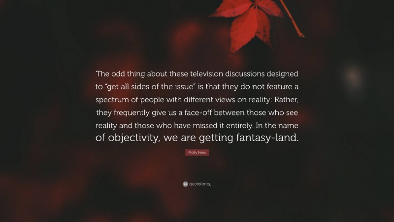 Molly Ivins Quote: “The odd thing about these television discussions designed to “get all sides of the issue” is that they do not feature a spectrum of people with different views on reality: Rather, they frequently give us a face-off between those who see reality and those who have missed it entirely. In the name of objectivity, we are getting fantasy-land.”