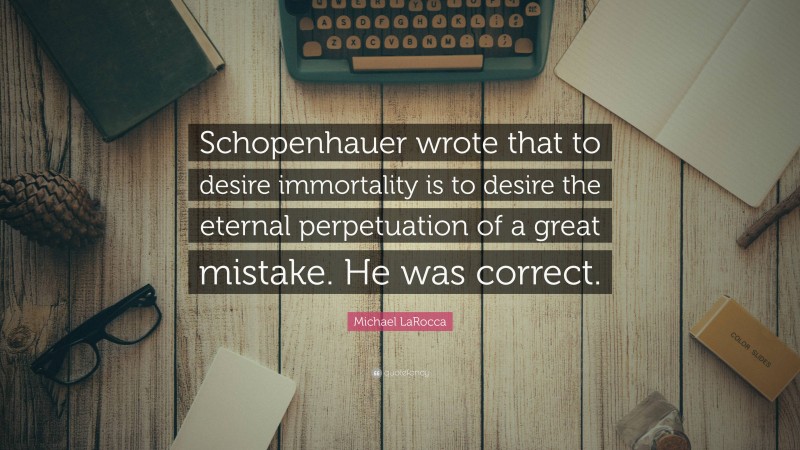 Michael LaRocca Quote: “Schopenhauer wrote that to desire immortality is to desire the eternal perpetuation of a great mistake. He was correct.”