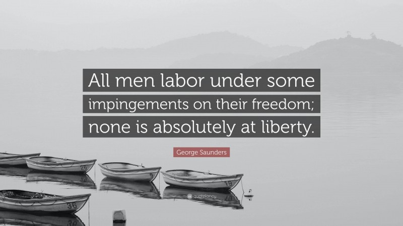 George Saunders Quote: “All men labor under some impingements on their freedom; none is absolutely at liberty.”