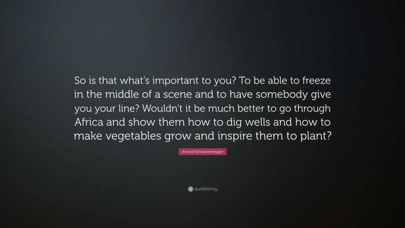 Arnold Schwarzenegger Quote: “So is that what’s important to you? To be able to freeze in the middle of a scene and to have somebody give you your line? Wouldn’t it be much better to go through Africa and show them how to dig wells and how to make vegetables grow and inspire them to plant?”