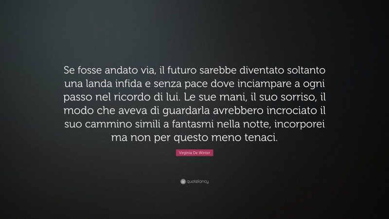 Virginia De Winter Quote: “Se fosse andato via, il futuro sarebbe diventato soltanto una landa infida e senza pace dove inciampare a ogni passo nel ricordo di lui. Le sue mani, il suo sorriso, il modo che aveva di guardarla avrebbero incrociato il suo cammino simili a fantasmi nella notte, incorporei ma non per questo meno tenaci.”