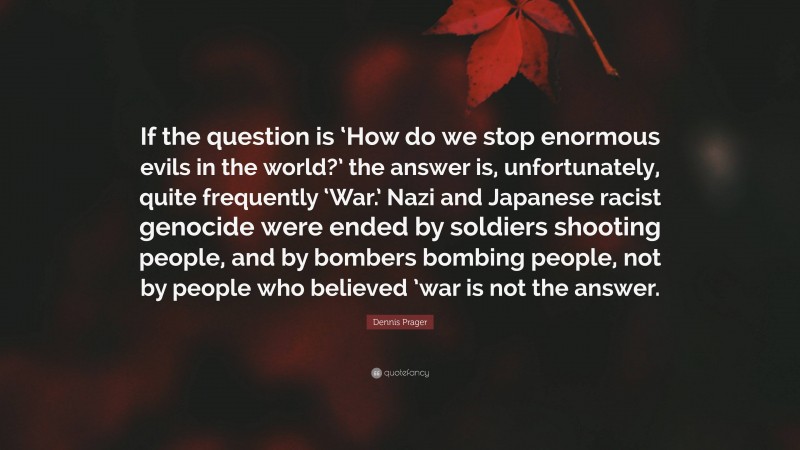 Dennis Prager Quote: “If the question is ‘How do we stop enormous evils in the world?’ the answer is, unfortunately, quite frequently ‘War.’ Nazi and Japanese racist genocide were ended by soldiers shooting people, and by bombers bombing people, not by people who believed ’war is not the answer.”