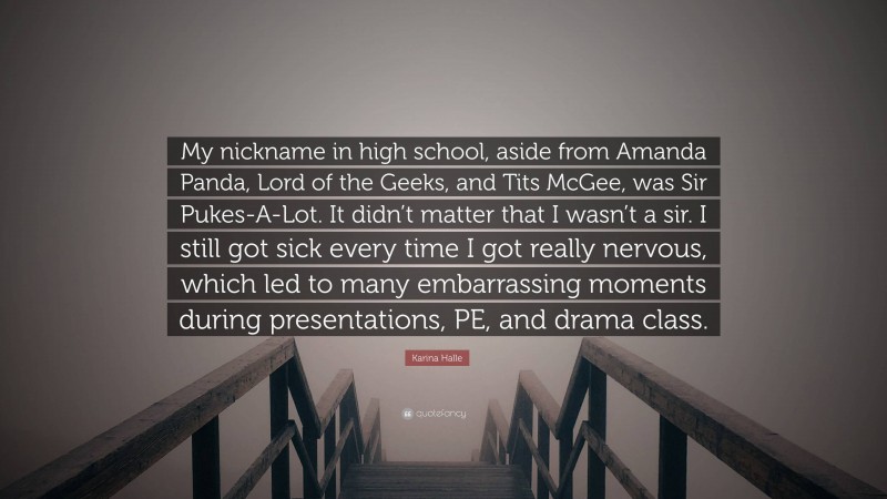 Karina Halle Quote: “My nickname in high school, aside from Amanda Panda, Lord of the Geeks, and Tits McGee, was Sir Pukes-A-Lot. It didn’t matter that I wasn’t a sir. I still got sick every time I got really nervous, which led to many embarrassing moments during presentations, PE, and drama class.”