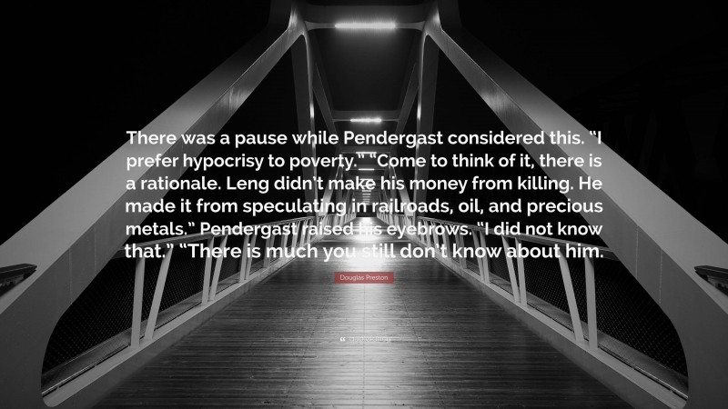 Douglas Preston Quote: “There was a pause while Pendergast considered this. “I prefer hypocrisy to poverty.” “Come to think of it, there is a rationale. Leng didn’t make his money from killing. He made it from speculating in railroads, oil, and precious metals.” Pendergast raised his eyebrows. “I did not know that.” “There is much you still don’t know about him.”