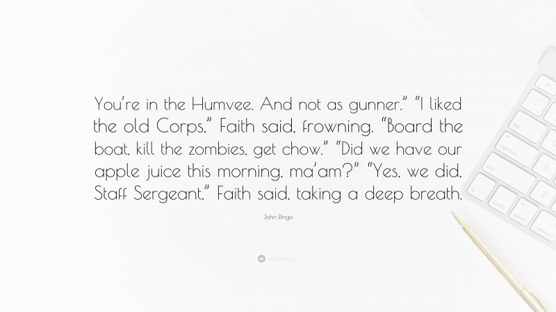 John Ringo Quote: “You’re in the Humvee. And not as gunner.” “I liked the old Corps,” Faith said, frowning. “Board the boat, kill the zombies, get chow.” “Did we have our apple juice this morning, ma’am?” “Yes, we did, Staff Sergeant,” Faith said, taking a deep breath.”