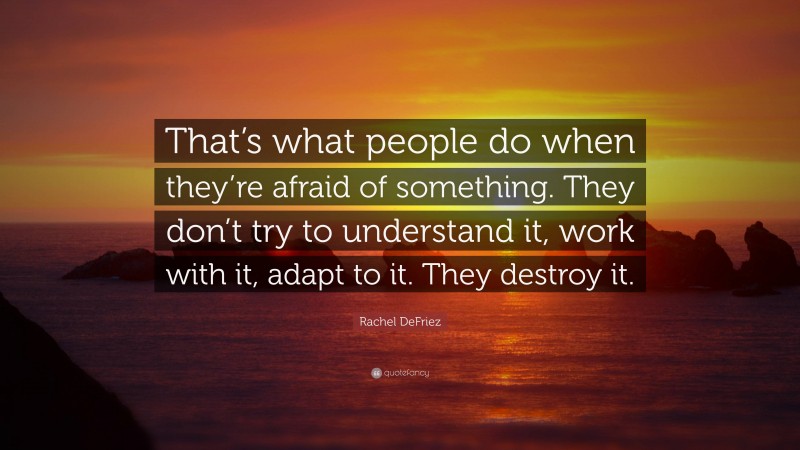 Rachel DeFriez Quote: “That’s what people do when they’re afraid of something. They don’t try to understand it, work with it, adapt to it. They destroy it.”