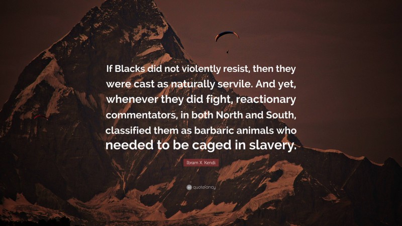 Ibram X. Kendi Quote: “If Blacks did not violently resist, then they were cast as naturally servile. And yet, whenever they did fight, reactionary commentators, in both North and South, classified them as barbaric animals who needed to be caged in slavery.”