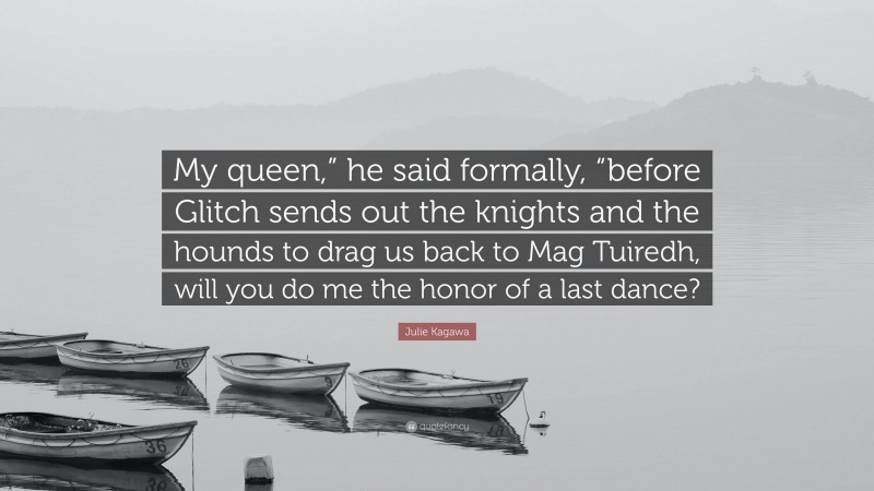 Julie Kagawa Quote: “My queen,” he said formally, “before Glitch sends out the knights and the hounds to drag us back to Mag Tuiredh, will you do me the honor of a last dance?”