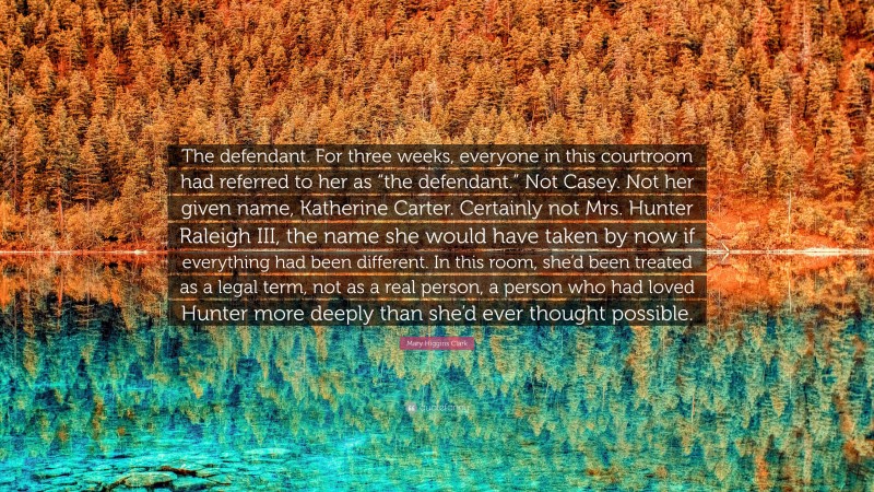 Mary Higgins Clark Quote: “The defendant. For three weeks, everyone in this courtroom had referred to her as “the defendant.” Not Casey. Not her given name, Katherine Carter. Certainly not Mrs. Hunter Raleigh III, the name she would have taken by now if everything had been different. In this room, she’d been treated as a legal term, not as a real person, a person who had loved Hunter more deeply than she’d ever thought possible.”