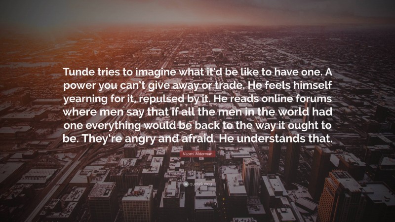 Naomi Alderman Quote: “Tunde tries to imagine what it’d be like to have one. A power you can’t give away or trade. He feels himself yearning for it, repulsed by it. He reads online forums where men say that if all the men in the world had one everything would be back to the way it ought to be. They’re angry and afraid. He understands that.”