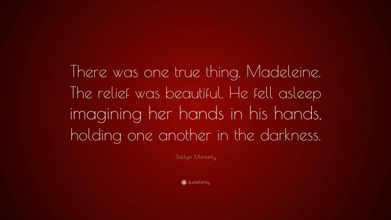 Jaclyn Moriarty Quote: “There was one true thing. Madeleine. The relief was beautiful. He fell asleep imagining her hands in his hands, holding one another in the darkness.”