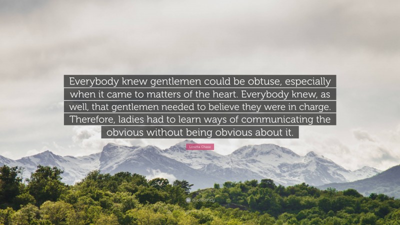 Loretta Chase Quote: “Everybody knew gentlemen could be obtuse, especially when it came to matters of the heart. Everybody knew, as well, that gentlemen needed to believe they were in charge. Therefore, ladies had to learn ways of communicating the obvious without being obvious about it.”