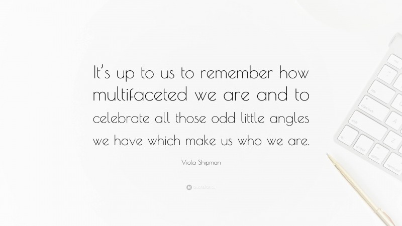 Viola Shipman Quote: “It’s up to us to remember how multifaceted we are and to celebrate all those odd little angles we have which make us who we are.”