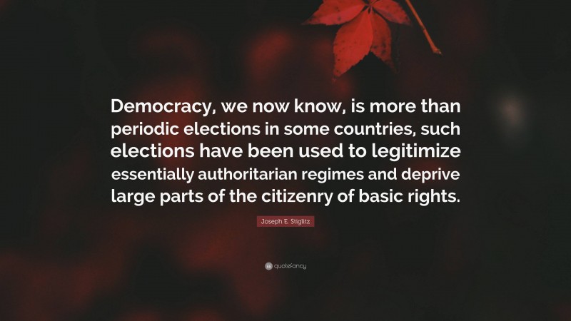 Joseph E. Stiglitz Quote: “Democracy, we now know, is more than periodic elections in some countries, such elections have been used to legitimize essentially authoritarian regimes and deprive large parts of the citizenry of basic rights.”