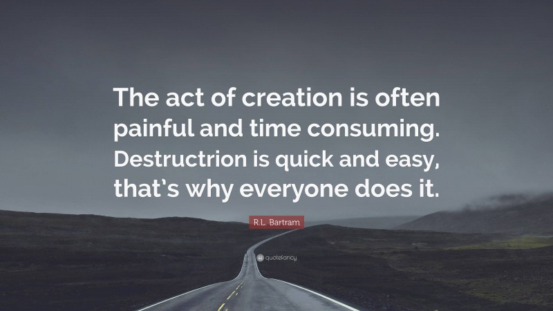 R.L. Bartram Quote: “The act of creation is often painful and time consuming. Destructrion is quick and easy, that’s why everyone does it.”