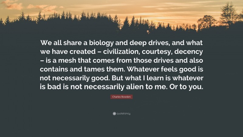 Charles Bowden Quote: “We all share a biology and deep drives, and what we have created – civilization, courtesy, decency – is a mesh that comes from those drives and also contains and tames them. Whatever feels good is not necessarily good. But what I learn is whatever is bad is not necessarily alien to me. Or to you.”