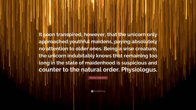 Andrzej Sapkowski Quote: “It soon transpired, however, that the unicorn only approached youthful maidens, paying absolutely no attention to older ones. Being a wise creature, the unicorn indubitably knows that remaining too long in the state of maidenhood is suspicious and counter to the natural order. Physiologus.”