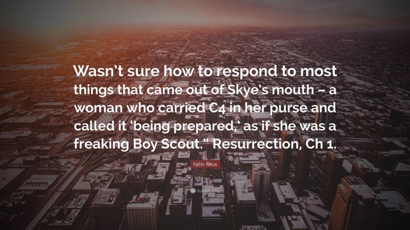 Katie Reus Quote: “Wasn’t sure how to respond to most things that came out of Skye’s mouth – a woman who carried C4 in her purse and called it ‘being prepared,’ as if she was a freaking Boy Scout.” Resurrection, Ch 1.”