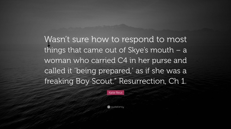 Katie Reus Quote: “Wasn’t sure how to respond to most things that came out of Skye’s mouth – a woman who carried C4 in her purse and called it ‘being prepared,’ as if she was a freaking Boy Scout.” Resurrection, Ch 1.”