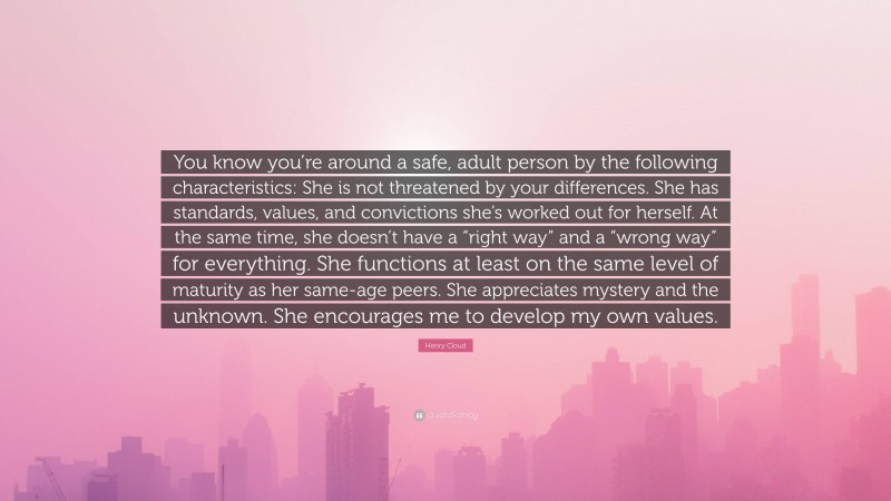 Henry Cloud Quote: “You know you’re around a safe, adult person by the following characteristics: She is not threatened by your differences. She has standards, values, and convictions she’s worked out for herself. At the same time, she doesn’t have a “right way” and a “wrong way” for everything. She functions at least on the same level of maturity as her same-age peers. She appreciates mystery and the unknown. She encourages me to develop my own values.”