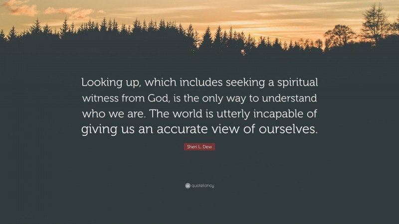 Sheri L. Dew Quote: “Looking up, which includes seeking a spiritual witness from God, is the only way to understand who we are. The world is utterly incapable of giving us an accurate view of ourselves.”