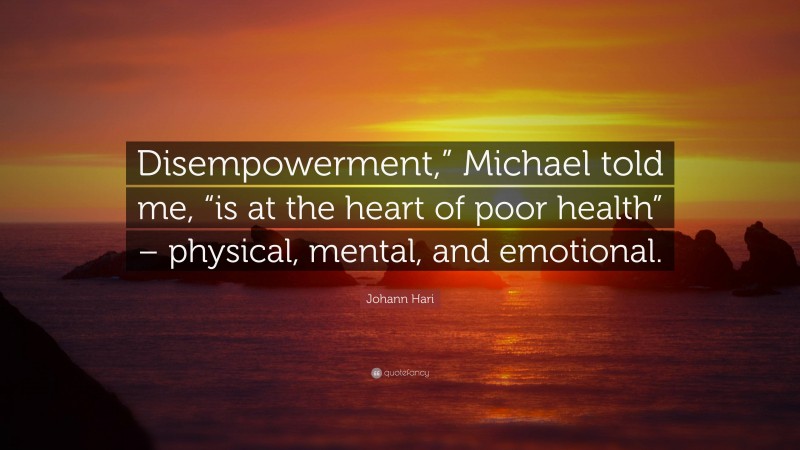 Johann Hari Quote: “Disempowerment,” Michael told me, “is at the heart of poor health” – physical, mental, and emotional.”