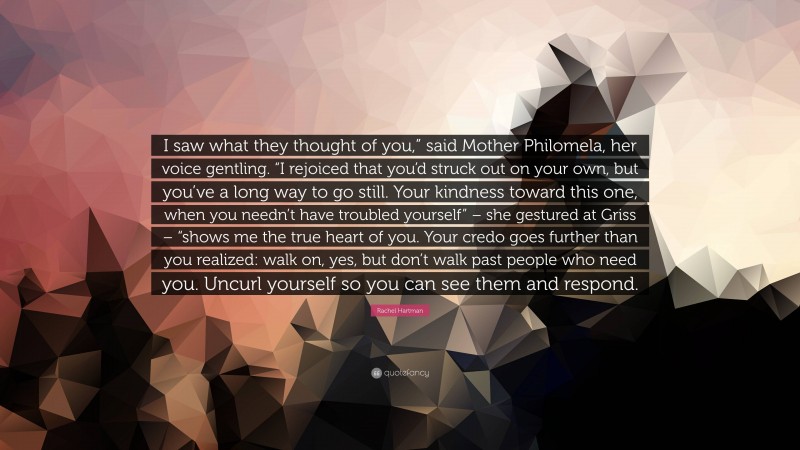 Rachel Hartman Quote: “I saw what they thought of you,” said Mother Philomela, her voice gentling. “I rejoiced that you’d struck out on your own, but you’ve a long way to go still. Your kindness toward this one, when you needn’t have troubled yourself” – she gestured at Griss – “shows me the true heart of you. Your credo goes further than you realized: walk on, yes, but don’t walk past people who need you. Uncurl yourself so you can see them and respond.”